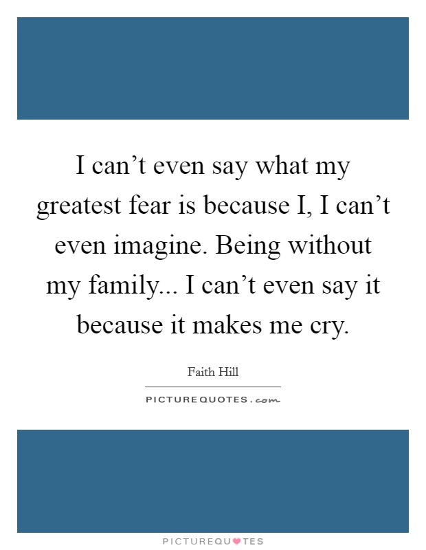 I can't even say what my greatest fear is because I, I can't even imagine. Being without my family... I can't even say it because it makes me cry Picture Quote #1