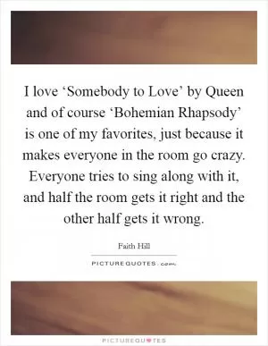 I love ‘Somebody to Love’ by Queen and of course ‘Bohemian Rhapsody’ is one of my favorites, just because it makes everyone in the room go crazy. Everyone tries to sing along with it, and half the room gets it right and the other half gets it wrong Picture Quote #1
