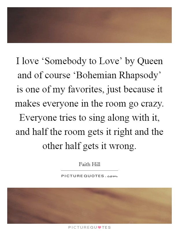 I love ‘Somebody to Love' by Queen and of course ‘Bohemian Rhapsody' is one of my favorites, just because it makes everyone in the room go crazy. Everyone tries to sing along with it, and half the room gets it right and the other half gets it wrong Picture Quote #1