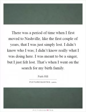 There was a period of time when I first moved to Nashville, like the first couple of years, that I was just simply lost. I didn’t know who I was; I didn’t know really what I was doing here. I was meant to be a singer, but I just felt lost. That’s when I went on the search for my birth family Picture Quote #1