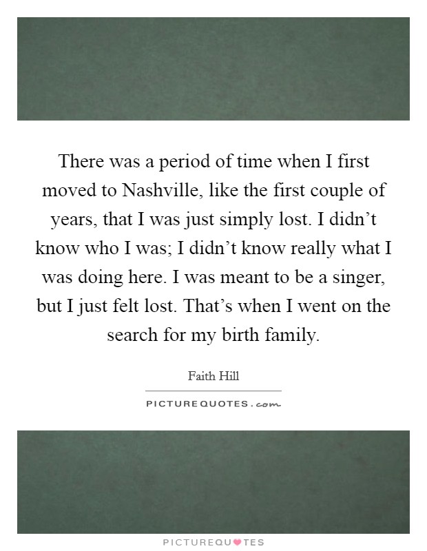 There was a period of time when I first moved to Nashville, like the first couple of years, that I was just simply lost. I didn't know who I was; I didn't know really what I was doing here. I was meant to be a singer, but I just felt lost. That's when I went on the search for my birth family Picture Quote #1