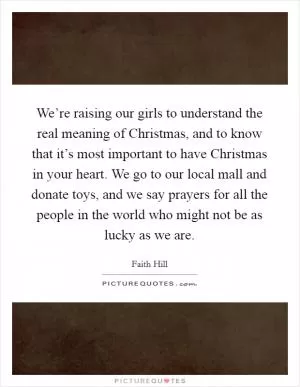 We’re raising our girls to understand the real meaning of Christmas, and to know that it’s most important to have Christmas in your heart. We go to our local mall and donate toys, and we say prayers for all the people in the world who might not be as lucky as we are Picture Quote #1