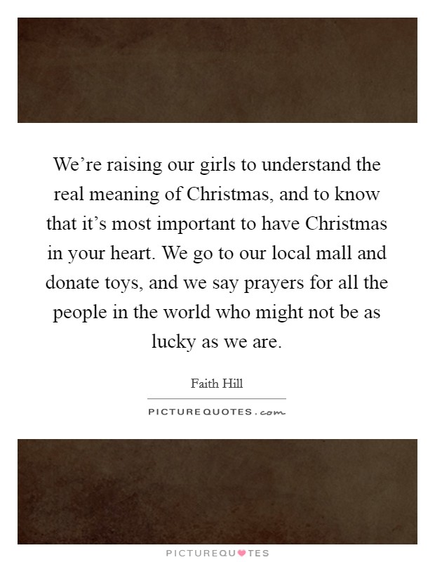 We're raising our girls to understand the real meaning of Christmas, and to know that it's most important to have Christmas in your heart. We go to our local mall and donate toys, and we say prayers for all the people in the world who might not be as lucky as we are Picture Quote #1