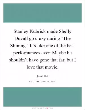 Stanley Kubrick made Shelly Duvall go crazy during ‘The Shining.’ It’s like one of the best performances ever. Maybe he shouldn’t have gone that far, but I love that movie Picture Quote #1