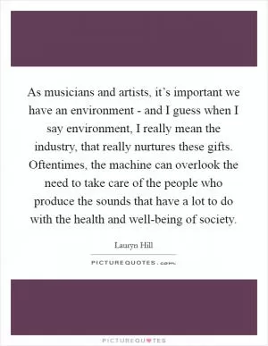 As musicians and artists, it’s important we have an environment - and I guess when I say environment, I really mean the industry, that really nurtures these gifts. Oftentimes, the machine can overlook the need to take care of the people who produce the sounds that have a lot to do with the health and well-being of society Picture Quote #1