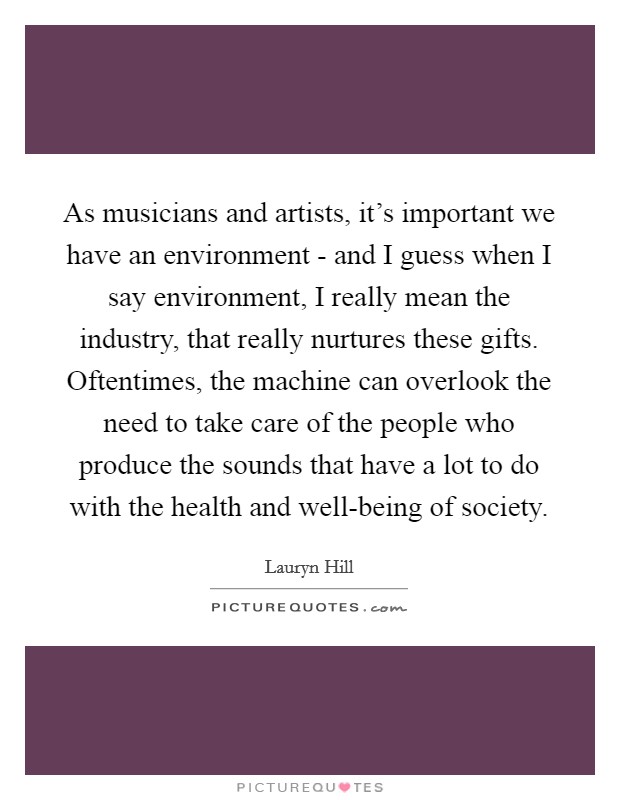 As musicians and artists, it's important we have an environment - and I guess when I say environment, I really mean the industry, that really nurtures these gifts. Oftentimes, the machine can overlook the need to take care of the people who produce the sounds that have a lot to do with the health and well-being of society Picture Quote #1