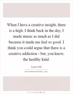 When I have a creative insight, there is a high. I think back in the day, I made music as much as I did because it made me feel so good. I think you could argue that there is a creative addiction - but, you know, the healthy kind Picture Quote #1