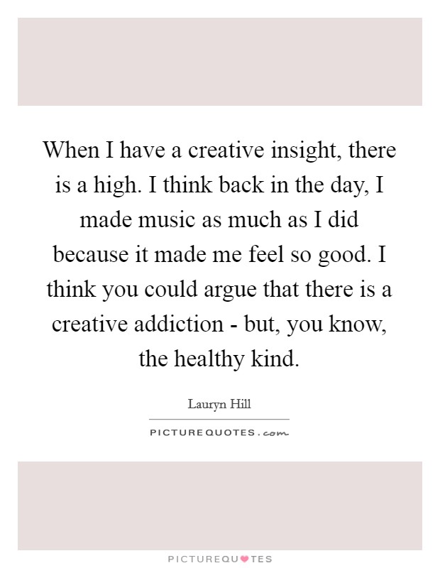 When I have a creative insight, there is a high. I think back in the day, I made music as much as I did because it made me feel so good. I think you could argue that there is a creative addiction - but, you know, the healthy kind Picture Quote #1
