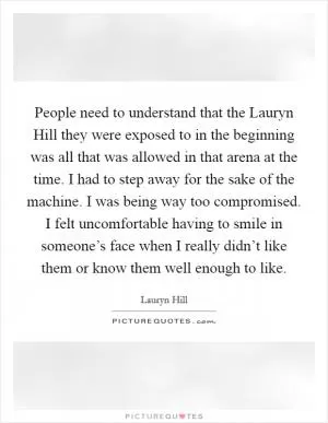 People need to understand that the Lauryn Hill they were exposed to in the beginning was all that was allowed in that arena at the time. I had to step away for the sake of the machine. I was being way too compromised. I felt uncomfortable having to smile in someone’s face when I really didn’t like them or know them well enough to like Picture Quote #1