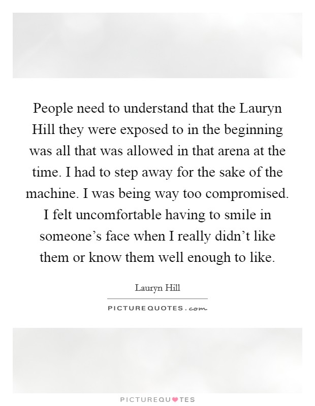People need to understand that the Lauryn Hill they were exposed to in the beginning was all that was allowed in that arena at the time. I had to step away for the sake of the machine. I was being way too compromised. I felt uncomfortable having to smile in someone's face when I really didn't like them or know them well enough to like Picture Quote #1