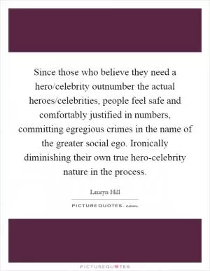 Since those who believe they need a hero/celebrity outnumber the actual heroes/celebrities, people feel safe and comfortably justified in numbers, committing egregious crimes in the name of the greater social ego. Ironically diminishing their own true hero-celebrity nature in the process Picture Quote #1