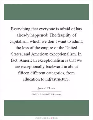 Everything that everyone is afraid of has already happened: The fragility of capitalism, which we don’t want to admit; the loss of the empire of the United States; and American exceptionalism. In fact, American exceptionalism is that we are exceptionally backward in about fifteen different categories, from education to infrastructure Picture Quote #1