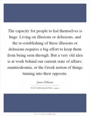 The capacity for people to kid themselves is huge. Living on illusions or delusions, and the re-establishing of these illusions or delusions requires a big effort to keep them from being seen through. But a very old idea is at work behind our current state of affairs: enantiodromia, or the Greek notion of things turning into their opposite Picture Quote #1