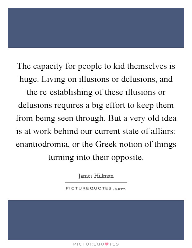 The capacity for people to kid themselves is huge. Living on illusions or delusions, and the re-establishing of these illusions or delusions requires a big effort to keep them from being seen through. But a very old idea is at work behind our current state of affairs: enantiodromia, or the Greek notion of things turning into their opposite Picture Quote #1