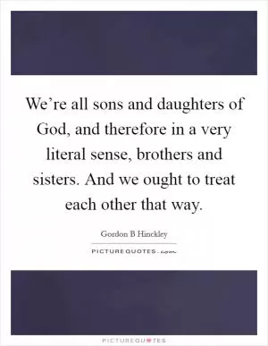 We’re all sons and daughters of God, and therefore in a very literal sense, brothers and sisters. And we ought to treat each other that way Picture Quote #1
