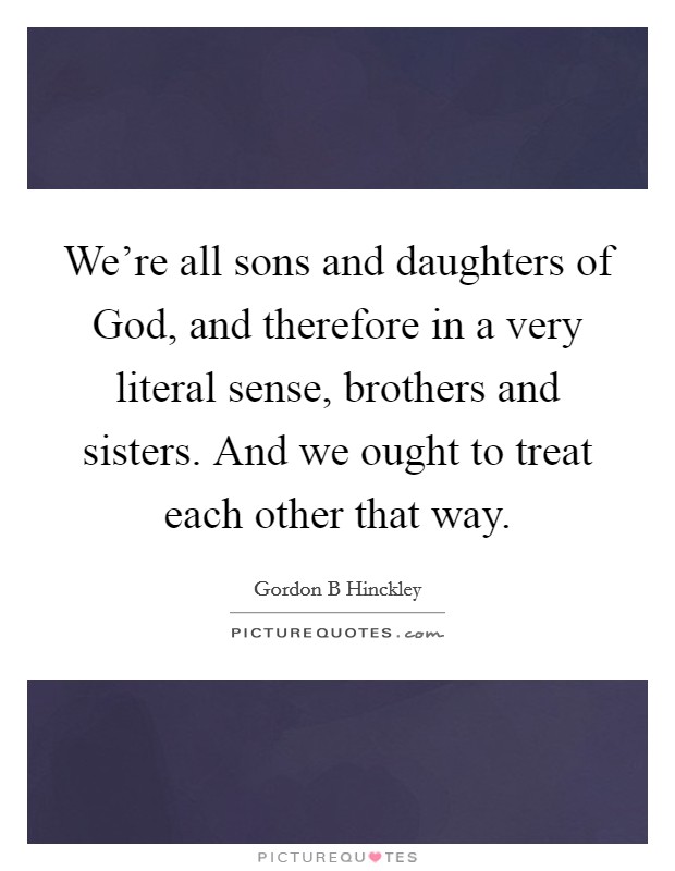 We're all sons and daughters of God, and therefore in a very literal sense, brothers and sisters. And we ought to treat each other that way Picture Quote #1