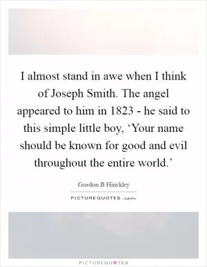 I almost stand in awe when I think of Joseph Smith. The angel appeared to him in 1823 - he said to this simple little boy, ‘Your name should be known for good and evil throughout the entire world.’ Picture Quote #1