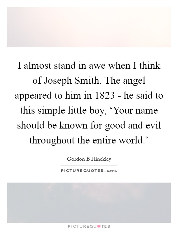 I almost stand in awe when I think of Joseph Smith. The angel appeared to him in 1823 - he said to this simple little boy, ‘Your name should be known for good and evil throughout the entire world.' Picture Quote #1
