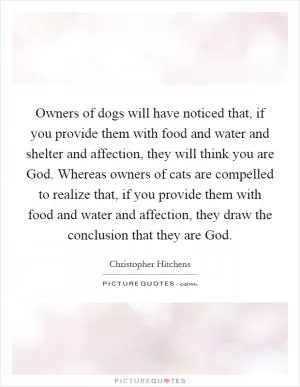 Owners of dogs will have noticed that, if you provide them with food and water and shelter and affection, they will think you are God. Whereas owners of cats are compelled to realize that, if you provide them with food and water and affection, they draw the conclusion that they are God Picture Quote #1