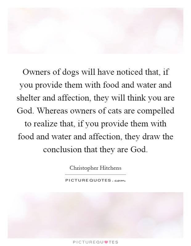 Owners of dogs will have noticed that, if you provide them with food and water and shelter and affection, they will think you are God. Whereas owners of cats are compelled to realize that, if you provide them with food and water and affection, they draw the conclusion that they are God Picture Quote #1
