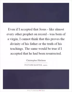 Even if I accepted that Jesus - like almost every other prophet on record - was born of a virgin, I cannot think that this proves the divinity of his father or the truth of his teachings. The same would be true if I accepted that he had been resurrected Picture Quote #1