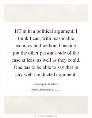 If I’m in a political argument, I think I can, with reasonable accuracy and without boasting, put the other person’s side of the case at least as well as they could. One has to be able to say that in any well-conducted argument Picture Quote #1