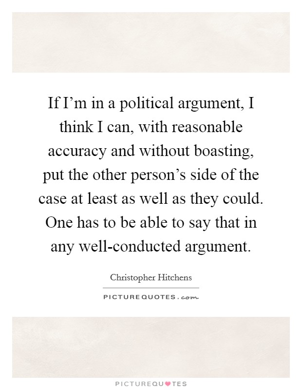 If I'm in a political argument, I think I can, with reasonable accuracy and without boasting, put the other person's side of the case at least as well as they could. One has to be able to say that in any well-conducted argument Picture Quote #1