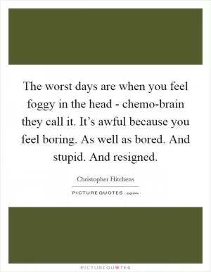 The worst days are when you feel foggy in the head - chemo-brain they call it. It’s awful because you feel boring. As well as bored. And stupid. And resigned Picture Quote #1