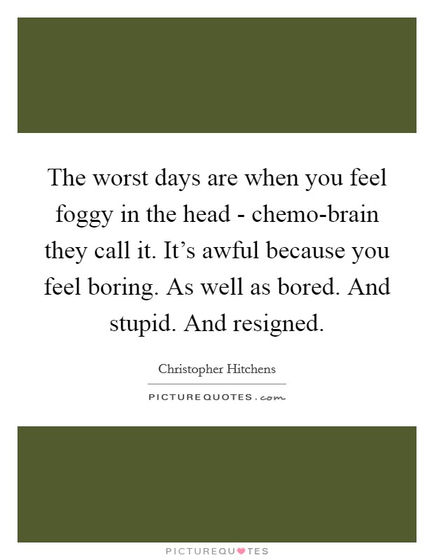 The worst days are when you feel foggy in the head - chemo-brain they call it. It's awful because you feel boring. As well as bored. And stupid. And resigned Picture Quote #1