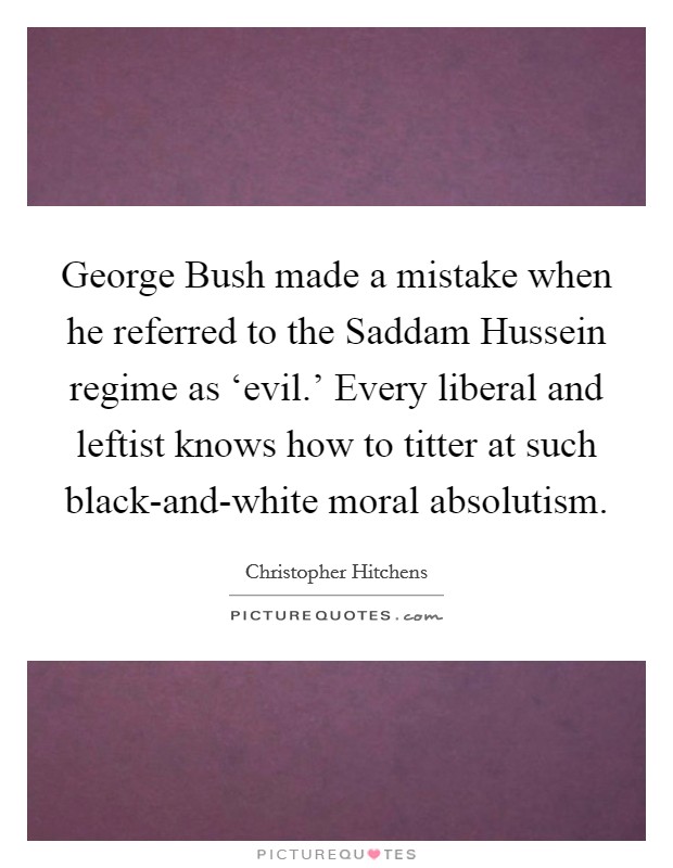 George Bush made a mistake when he referred to the Saddam Hussein regime as ‘evil.' Every liberal and leftist knows how to titter at such black-and-white moral absolutism Picture Quote #1