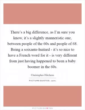 There’s a big difference, as I’m sure you know, it’s a slightly manneristic one, between people of the  60s and people of  68. Being a soixante-huitard - it’s so nice to have a French word for it - is very different from just having happened to been a baby boomer in the  60s Picture Quote #1