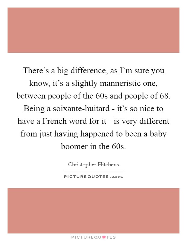 There's a big difference, as I'm sure you know, it's a slightly manneristic one, between people of the  60s and people of  68. Being a soixante-huitard - it's so nice to have a French word for it - is very different from just having happened to been a baby boomer in the  60s Picture Quote #1