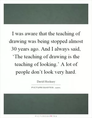 I was aware that the teaching of drawing was being stopped almost 30 years ago. And I always said, ‘The teaching of drawing is the teaching of looking.’ A lot of people don’t look very hard Picture Quote #1