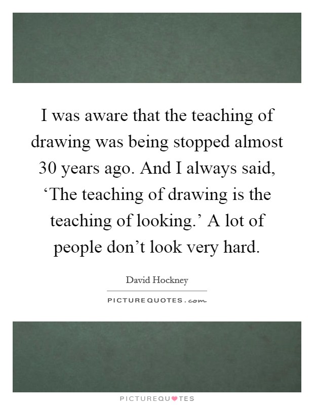 I was aware that the teaching of drawing was being stopped almost 30 years ago. And I always said, ‘The teaching of drawing is the teaching of looking.' A lot of people don't look very hard Picture Quote #1