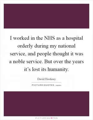 I worked in the NHS as a hospital orderly during my national service, and people thought it was a noble service. But over the years it’s lost its humanity Picture Quote #1