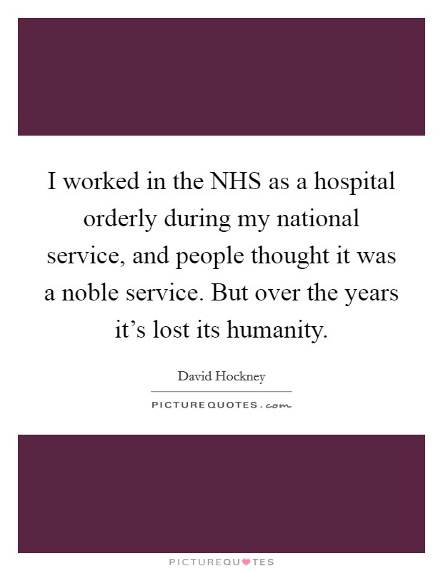 I worked in the NHS as a hospital orderly during my national service, and people thought it was a noble service. But over the years it's lost its humanity Picture Quote #1