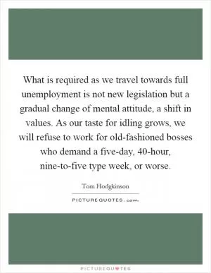 What is required as we travel towards full unemployment is not new legislation but a gradual change of mental attitude, a shift in values. As our taste for idling grows, we will refuse to work for old-fashioned bosses who demand a five-day, 40-hour, nine-to-five type week, or worse Picture Quote #1