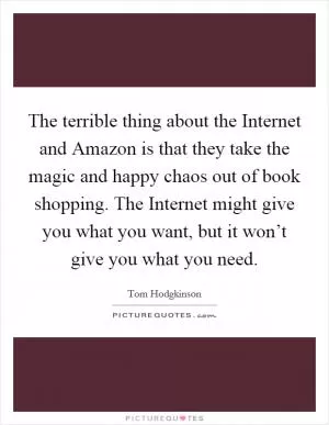 The terrible thing about the Internet and Amazon is that they take the magic and happy chaos out of book shopping. The Internet might give you what you want, but it won’t give you what you need Picture Quote #1
