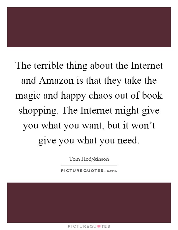 The terrible thing about the Internet and Amazon is that they take the magic and happy chaos out of book shopping. The Internet might give you what you want, but it won't give you what you need Picture Quote #1
