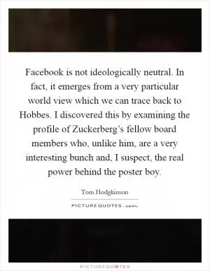 Facebook is not ideologically neutral. In fact, it emerges from a very particular world view which we can trace back to Hobbes. I discovered this by examining the profile of Zuckerberg’s fellow board members who, unlike him, are a very interesting bunch and, I suspect, the real power behind the poster boy Picture Quote #1