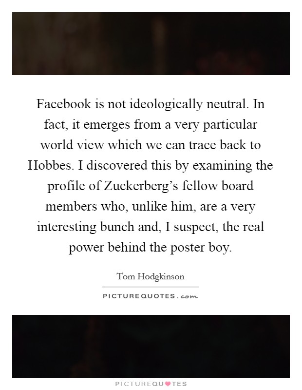 Facebook is not ideologically neutral. In fact, it emerges from a very particular world view which we can trace back to Hobbes. I discovered this by examining the profile of Zuckerberg's fellow board members who, unlike him, are a very interesting bunch and, I suspect, the real power behind the poster boy Picture Quote #1