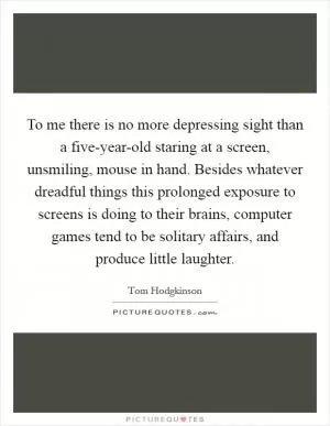 To me there is no more depressing sight than a five-year-old staring at a screen, unsmiling, mouse in hand. Besides whatever dreadful things this prolonged exposure to screens is doing to their brains, computer games tend to be solitary affairs, and produce little laughter Picture Quote #1