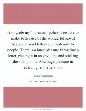 Alongside my ‘no email’ policy, I resolve to make better use of the wonderful Royal Mail, and send letters and postcards to people. There is a huge pleasure in writing a letter, putting it in an envelope and sticking the stamp on it. And huge pleasure in receiving real letters, too Picture Quote #1