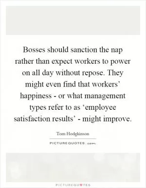 Bosses should sanction the nap rather than expect workers to power on all day without repose. They might even find that workers’ happiness - or what management types refer to as ‘employee satisfaction results’ - might improve Picture Quote #1