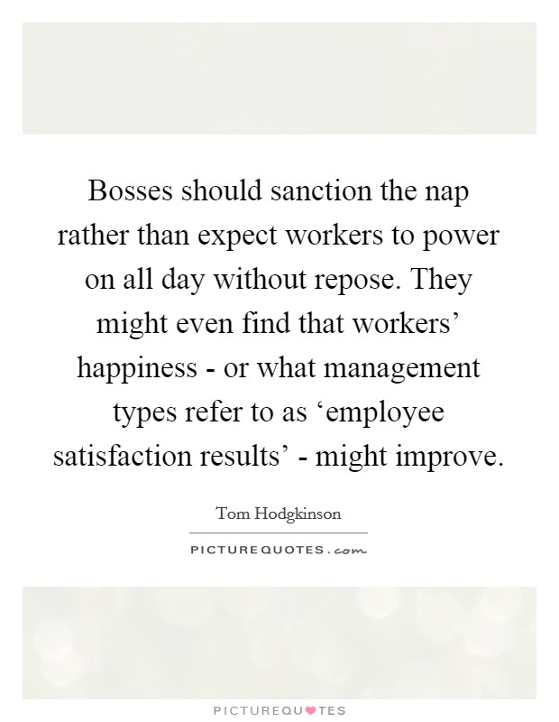 Bosses should sanction the nap rather than expect workers to power on all day without repose. They might even find that workers' happiness - or what management types refer to as ‘employee satisfaction results' - might improve Picture Quote #1