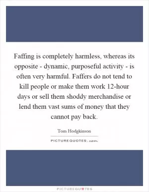 Faffing is completely harmless, whereas its opposite - dynamic, purposeful activity - is often very harmful. Faffers do not tend to kill people or make them work 12-hour days or sell them shoddy merchandise or lend them vast sums of money that they cannot pay back Picture Quote #1