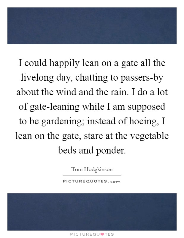 I could happily lean on a gate all the livelong day, chatting to passers-by about the wind and the rain. I do a lot of gate-leaning while I am supposed to be gardening; instead of hoeing, I lean on the gate, stare at the vegetable beds and ponder Picture Quote #1