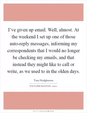 I’ve given up email. Well, almost. At the weekend I set up one of those auto-reply messages, informing my correspondents that I would no longer be checking my emails, and that instead they might like to call or write, as we used to in the olden days Picture Quote #1