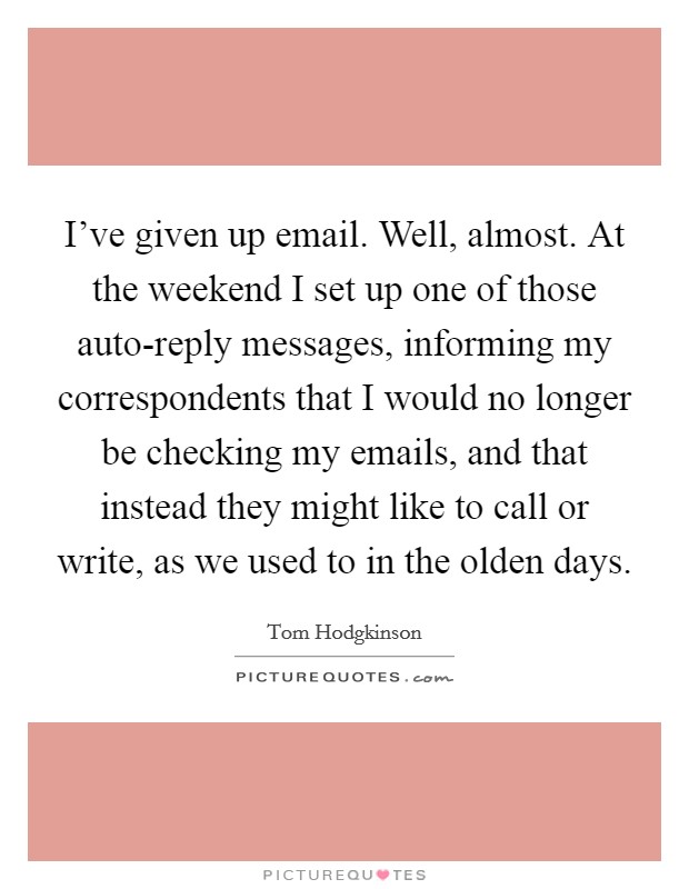 I've given up email. Well, almost. At the weekend I set up one of those auto-reply messages, informing my correspondents that I would no longer be checking my emails, and that instead they might like to call or write, as we used to in the olden days Picture Quote #1