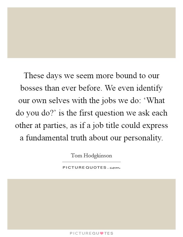 These days we seem more bound to our bosses than ever before. We even identify our own selves with the jobs we do: ‘What do you do?' is the first question we ask each other at parties, as if a job title could express a fundamental truth about our personality Picture Quote #1